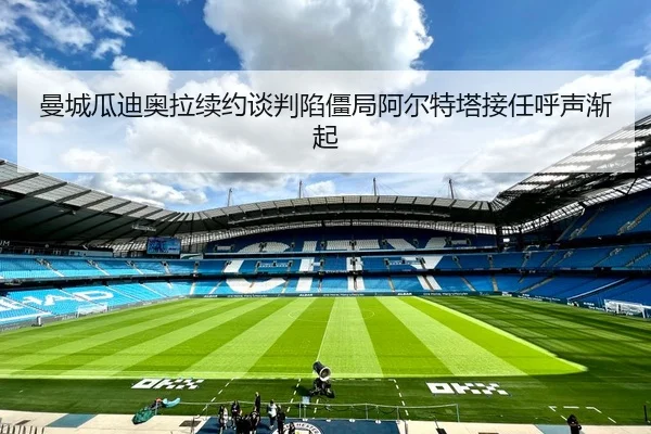 曼城瓜迪奥拉续约谈判陷僵局阿尔特塔接任呼声渐起