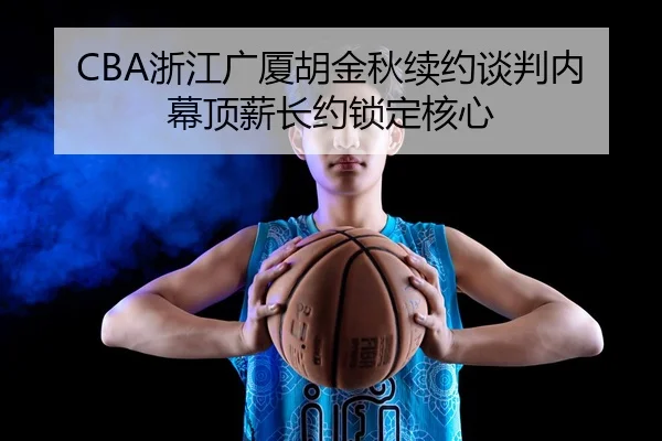 CBA浙江广厦胡金秋续约谈判内幕顶薪长约锁定核心