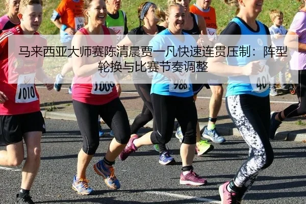 马来西亚大师赛陈清晨贾一凡快速连贯压制：阵型轮换与比赛节奏调整