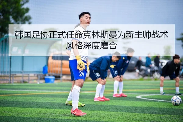韩国足协正式任命克林斯曼为新主帅战术风格深度磨合