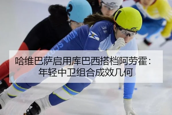 哈维巴萨启用库巴西搭档阿劳霍：年轻中卫组合成效几何
