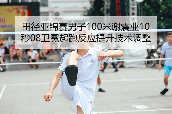 田径亚锦赛男子100米谢震业10秒08卫冕起跑反应提升技术调整