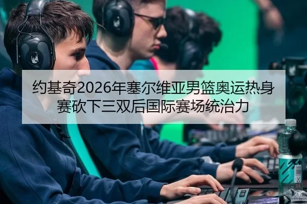 约基奇2026年塞尔维亚男篮奥运热身赛砍下三双后国际赛场统治力